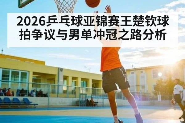 2026乒乓球亚锦赛王楚钦球拍争议与男单冲冠之路分析