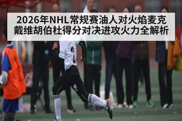 2026年NHL常规赛油人对火焰麦克戴维胡伯杜得分对决进攻火力全解析